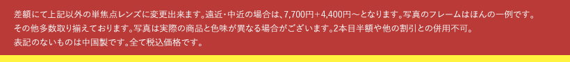 差額にて上記以外の単焦点レンズに変更出来ます。遠近・中近の場合は、7,700円＋4,400円〜となります。写真のフレームはほんの一例です。その他多数取り揃えております。写真は実際の商品と色味が異なる場合がございます。2本目半額や他の割引との併用不可。表記のないものは中国製です。全て税込価格です。