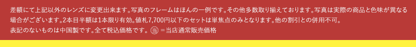 差額にて上記以外のレンズに変更出来ます。写真のフレームはほんの一例です。その他多数取り揃えております。写真は実際の商品と色味が異なる場合がございます。2本目半額は1本限り有効。値札7,700円以下のセットは単焦点のみとなります。他の割引との併用不可。表記のないものは中国製です。全て税込価格です。当＝当店通常販売価格