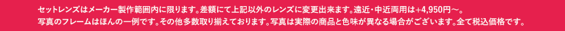 セットレンズはメーカー製作範囲内に限ります。差額にて上記以外のレンズに変更出来ます。遠近・中近両用は+4,950円〜。写真のフレームはほんの一例です。その他多数取り揃えております。写真は実際の商品と色味が異なる場合がございます。全て税込価格です。