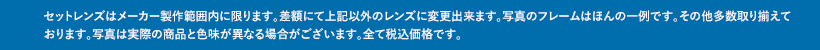 セットレンズはメーカー製作範囲内に限ります。差額にて上記以外のレンズに変更出来ます。写真のフレームはほんの一例です。その他多数取り揃えております。写真は実際の商品と色味が異なる場合がございます。全て税込価格です。