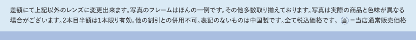 差額にて上記以外のレンズに変更出来ます。写真のフレームはほんの一例です。その他多数取り揃えております。写真は実際の商品と色味が異なる場合がございます。2本目半額は1本限り有効。他の割引との併用不可。表記のないものは中国製です。全て税込価格です。当=当店通常販売価格