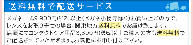 送料無料で配送サービス。メガネ一式9,900円以上（メガネ小物等除く）ご購入でレンズお取り寄せの場合、関東地方送料無料でお届け致します。店頭にてコンタクトケア用品3,300円以上ご購入の方も送料無料でご配送させていただきます。お気軽にお申し付けください。